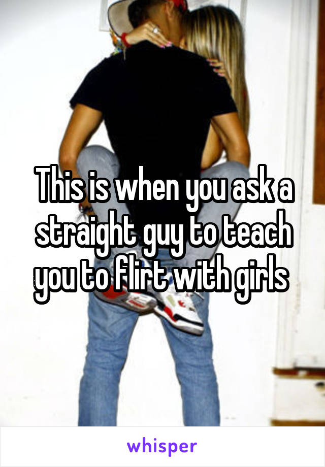 This is when you ask a straight guy to teach you to flirt with girls 