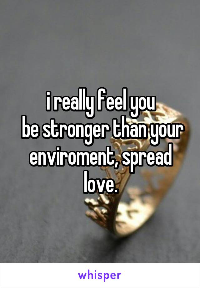 i really feel you
 be stronger than your enviroment, spread love.