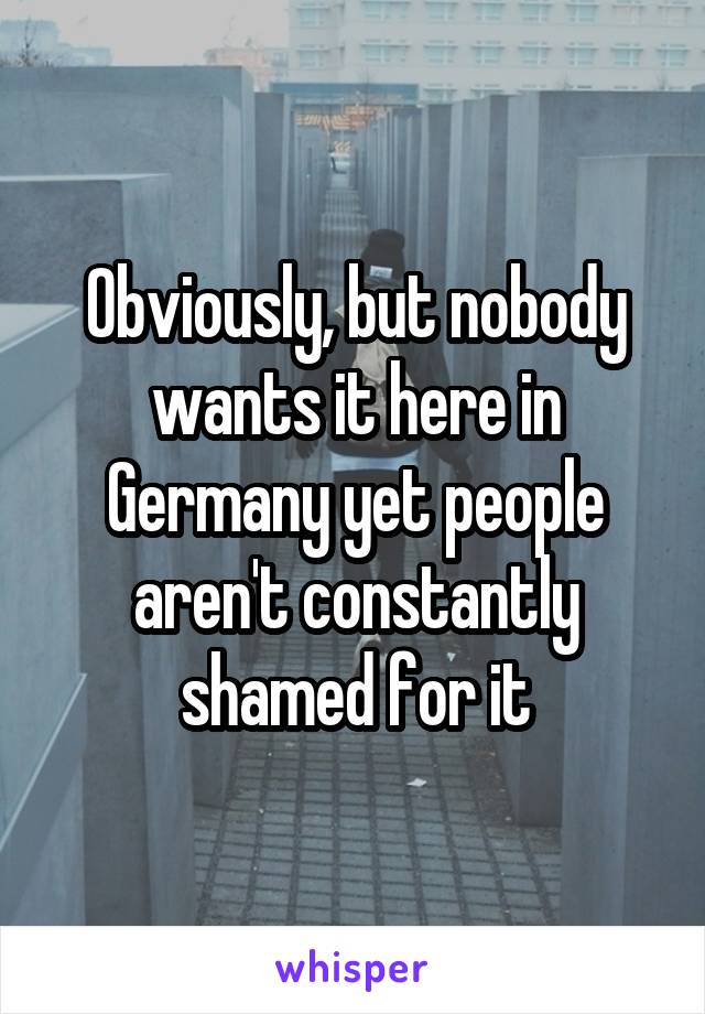 Obviously, but nobody wants it here in Germany yet people aren't constantly shamed for it