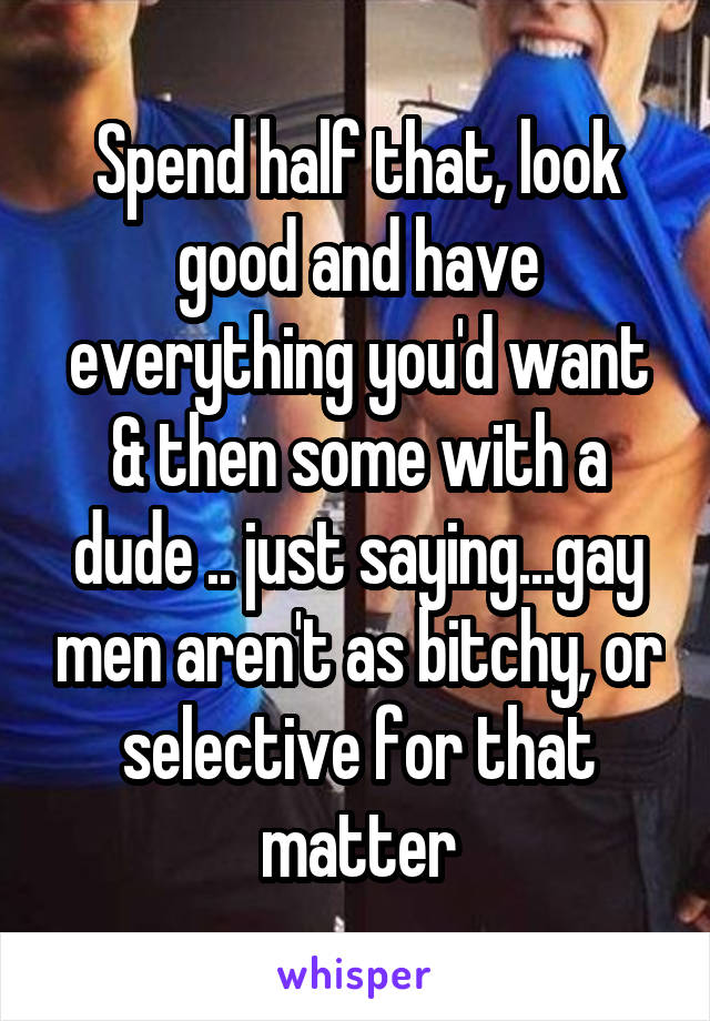 Spend half that, look good and have everything you'd want & then some with a dude .. just saying...gay men aren't as bitchy, or selective for that matter