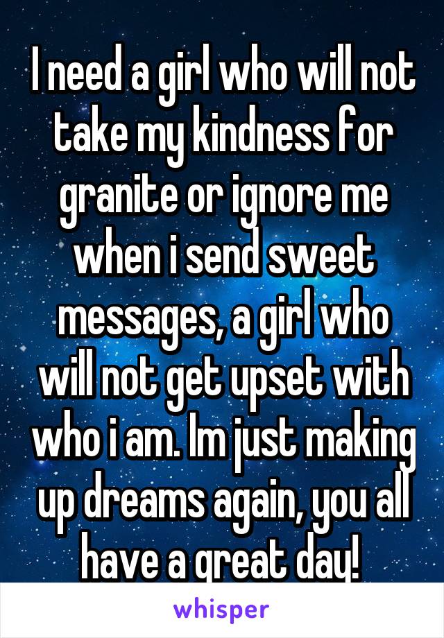 I need a girl who will not take my kindness for granite or ignore me when i send sweet messages, a girl who will not get upset with who i am. Im just making up dreams again, you all have a great day! 