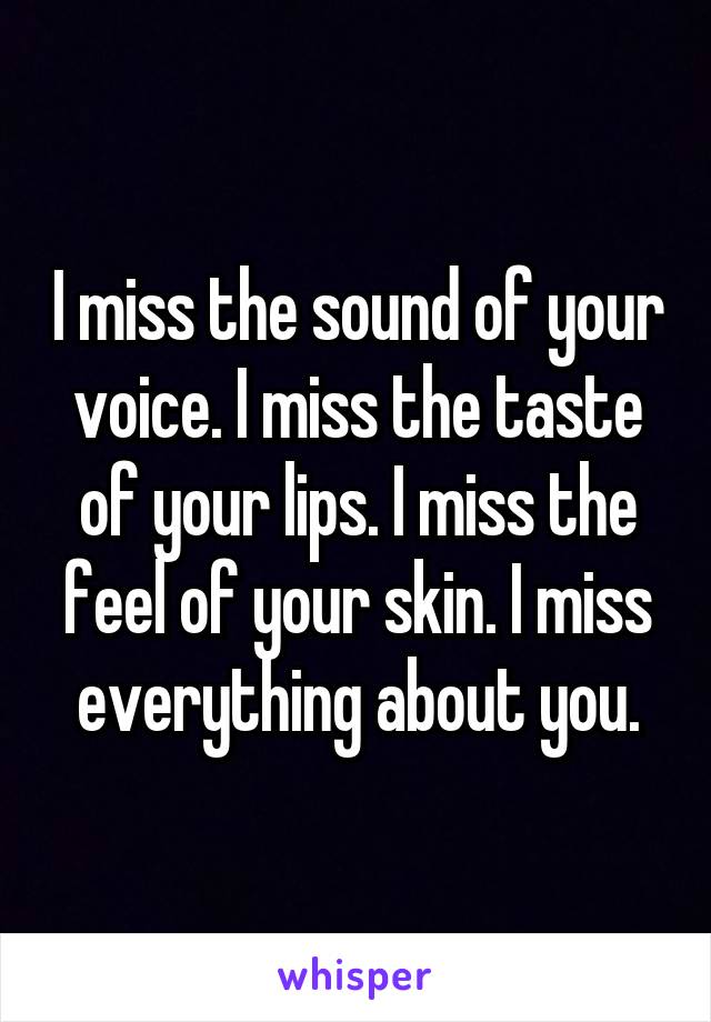 I miss the sound of your voice. I miss the taste of your lips. I miss the feel of your skin. I miss everything about you.