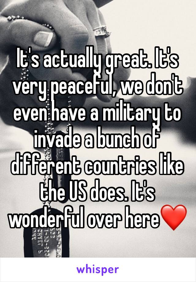 It's actually great. It's very peaceful, we don't even have a military to invade a bunch of different countries like the US does. It's wonderful over here❤️