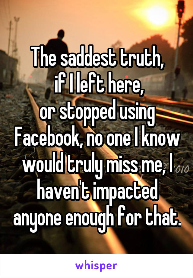 The saddest truth,
 if I left here,
or stopped using Facebook, no one I know would truly miss me, I haven't impacted anyone enough for that.