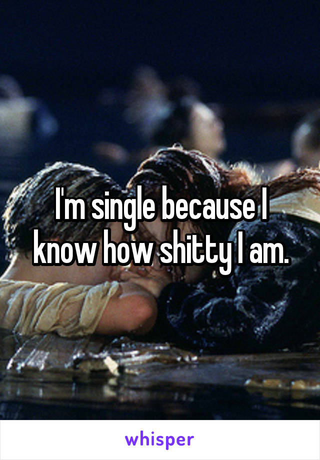 I'm single because I know how shitty I am.