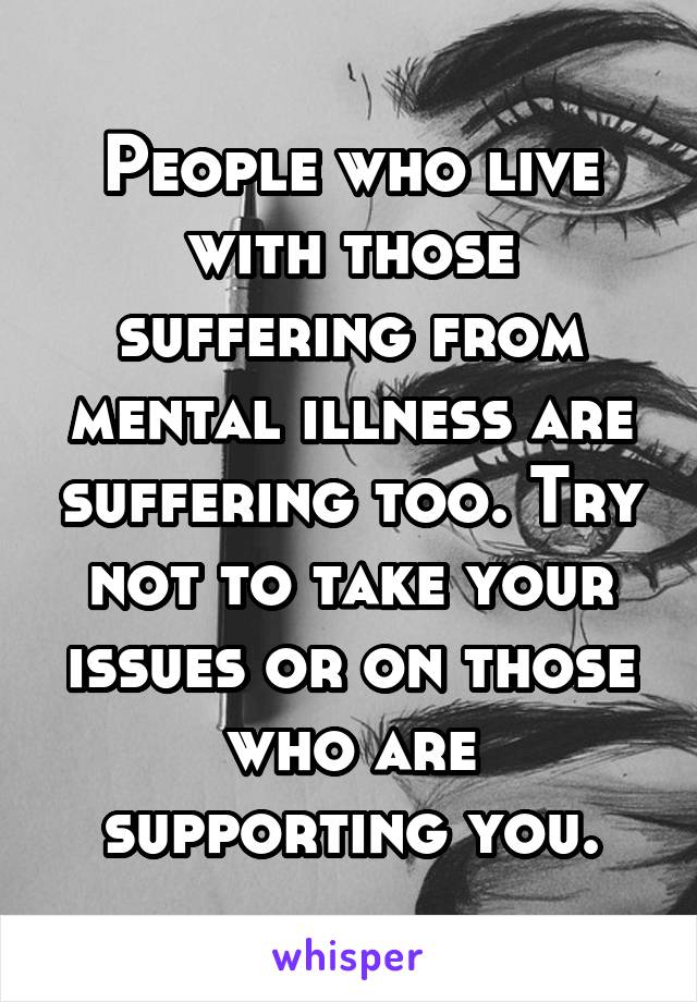 People who live with those suffering from mental illness are suffering too. Try not to take your issues or on those who are supporting you.