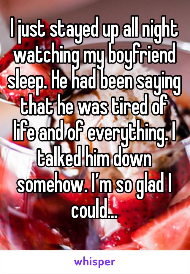 I just stayed up all night watching my boyfriend sleep. He had been saying that he was tired of
life and of everything. I talked him down somehow. I’m so glad I could...