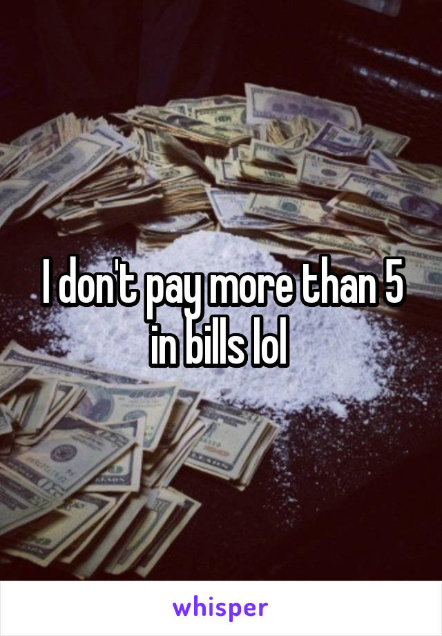 I don't pay more than 5 in bills lol 