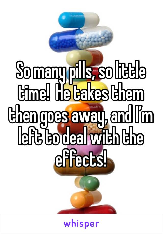 So many pills, so little time!  He takes them then goes away, and I’m left to deal with the effects!