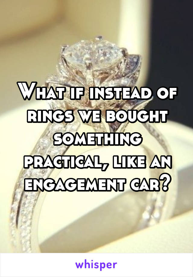 What if instead of rings we bought something practical, like an engagement car?