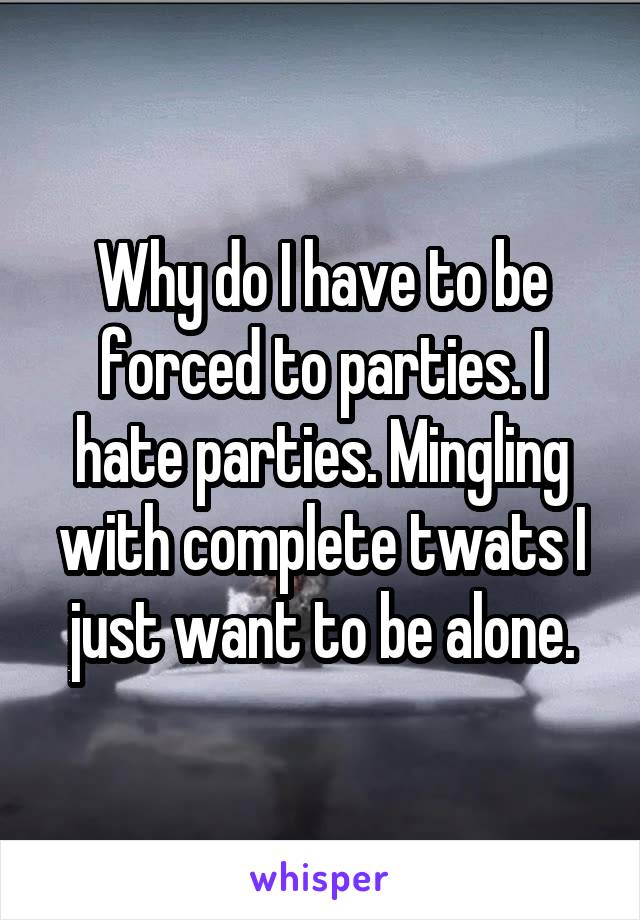 Why do I have to be forced to parties. I hate parties. Mingling with complete twats I just want to be alone.