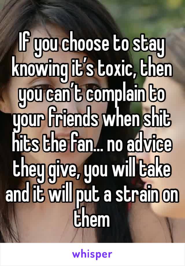 If you choose to stay knowing it’s toxic, then you can’t complain to your friends when shit hits the fan... no advice they give, you will take and it will put a strain on them