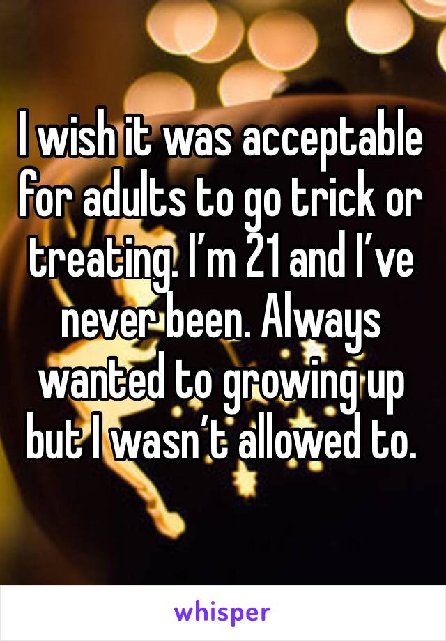 I wish it was acceptable for adults to go trick or treating. I’m 21 and I’ve never been. Always wanted to growing up but I wasn’t allowed to. 