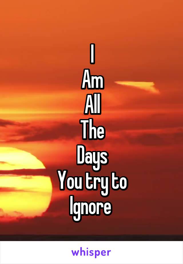 I
Am
All
The
Days
You try to
Ignore 