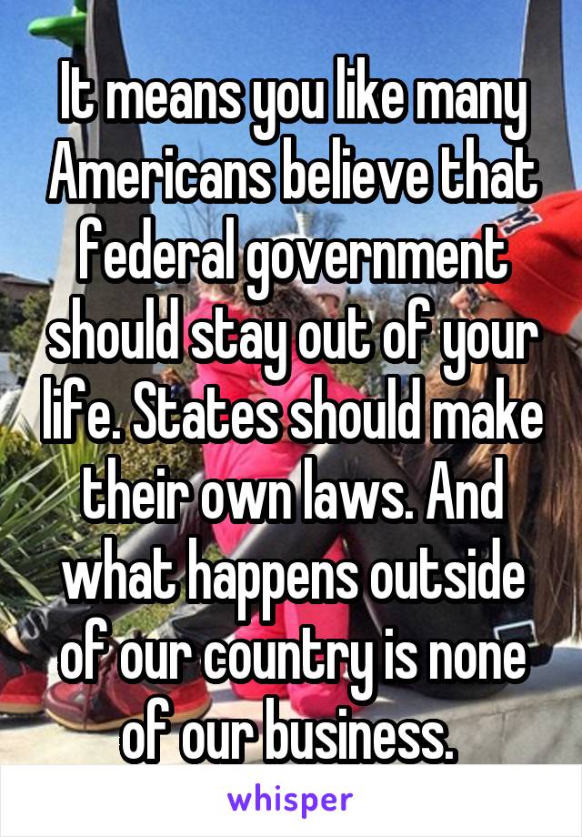 It means you like many Americans believe that federal government should stay out of your life. States should make their own laws. And what happens outside of our country is none of our business. 