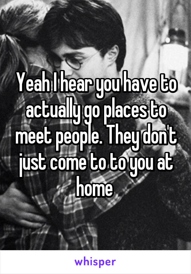 Yeah I hear you have to actually go places to meet people. They don't just come to to you at home 
