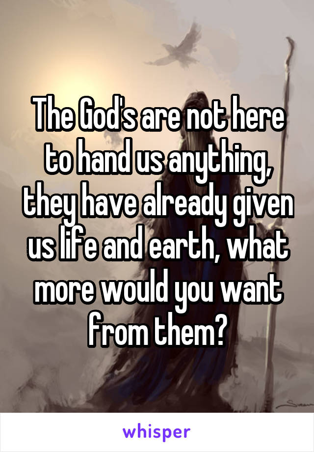 The God's are not here to hand us anything, they have already given us life and earth, what more would you want from them?