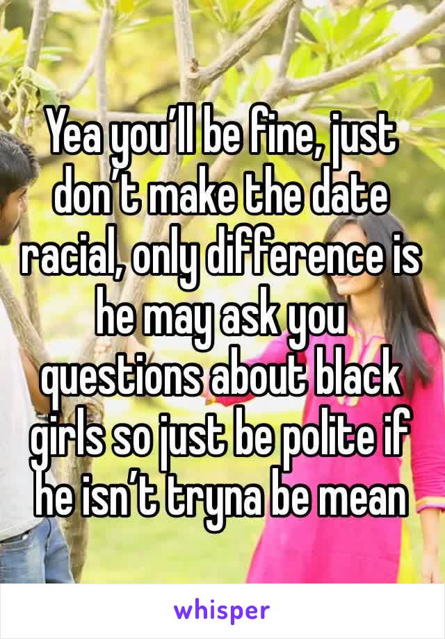 Yea you’ll be fine, just don’t make the date racial, only difference is he may ask you questions about black girls so just be polite if he isn’t tryna be mean