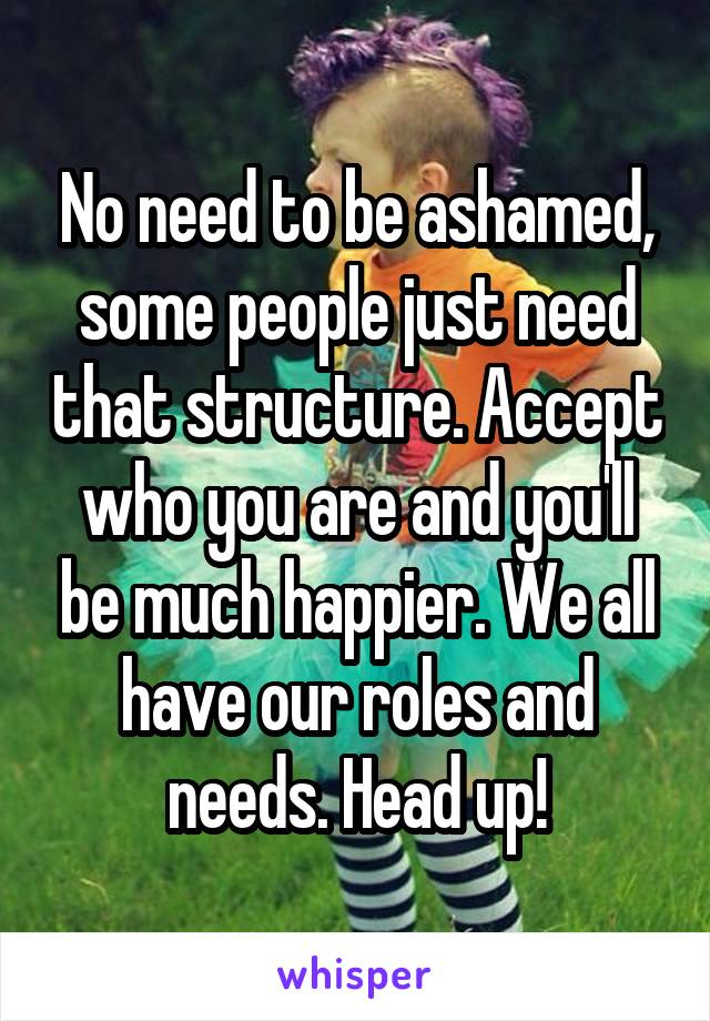 No need to be ashamed, some people just need that structure. Accept who you are and you'll be much happier. We all have our roles and needs. Head up!
