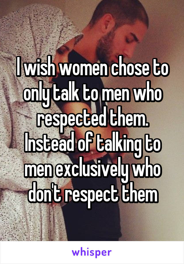 I wish women chose to only talk to men who respected them.
Instead of talking to men exclusively who don't respect them