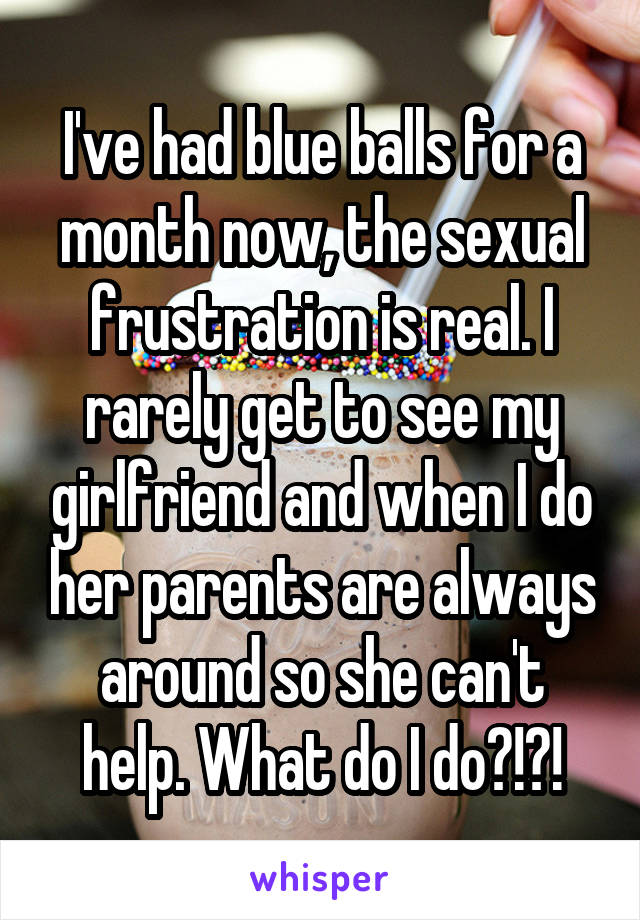 I've had blue balls for a month now, the sexual frustration is real. I rarely get to see my girlfriend and when I do her parents are always around so she can't help. What do I do?!?!