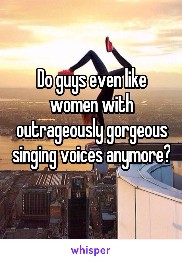 Do guys even like women with outrageously gorgeous singing voices anymore? 