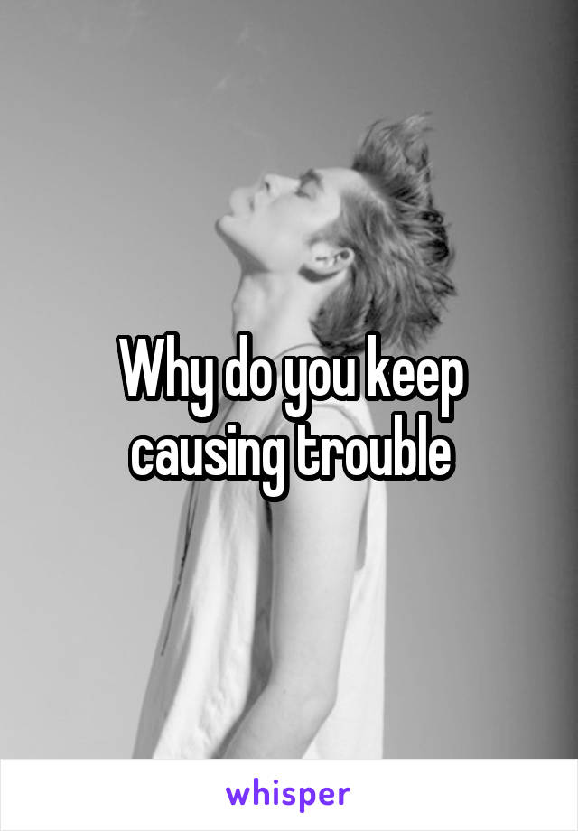 Why do you keep causing trouble