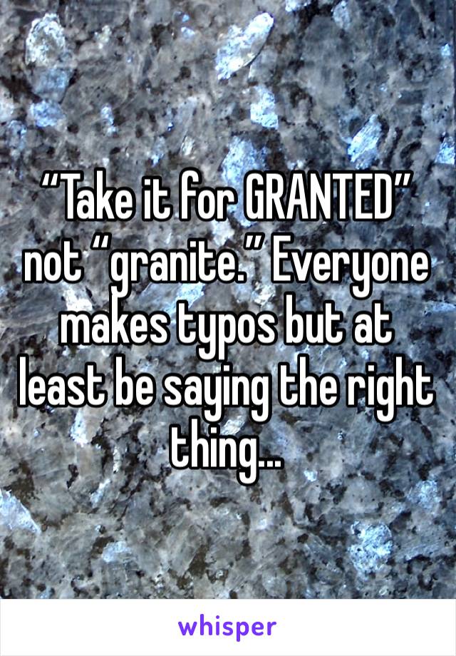 “Take it for GRANTED” not “granite.” Everyone makes typos but at least be saying the right thing...