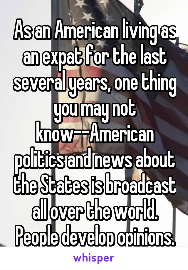 As an American living as an expat for the last several years, one thing you may not know--American politics and news about the States is broadcast all over the world. People develop opinions.