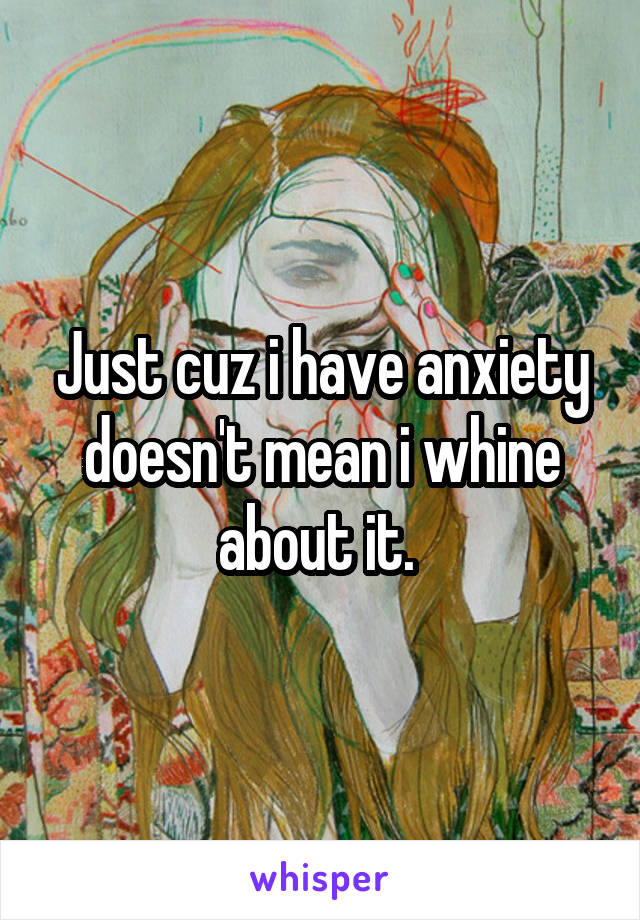 Just cuz i have anxiety doesn't mean i whine about it. 