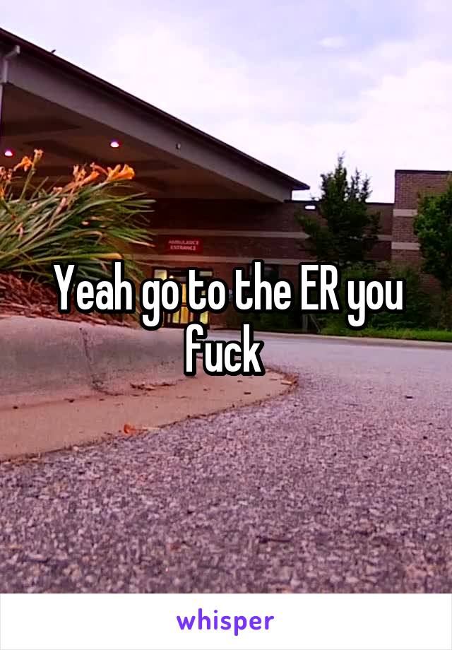 Yeah go to the ER you fuck 