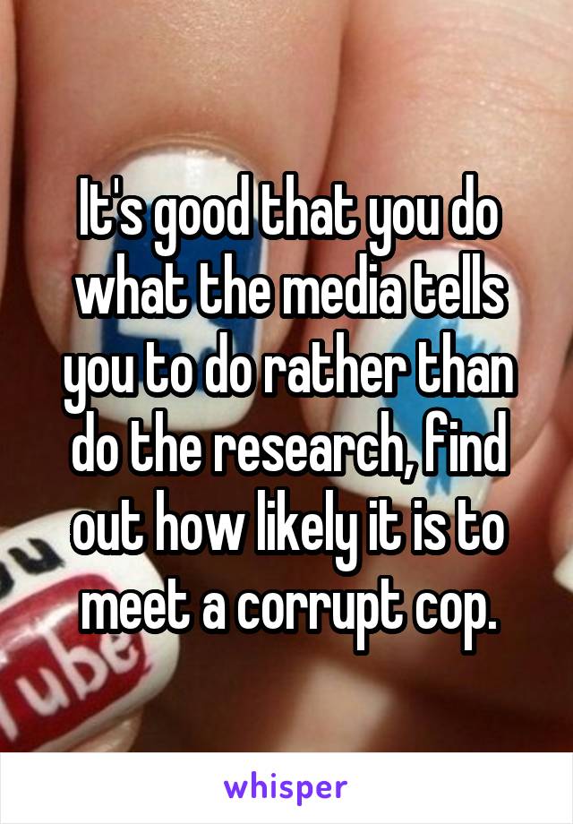 It's good that you do what the media tells you to do rather than do the research, find out how likely it is to meet a corrupt cop.