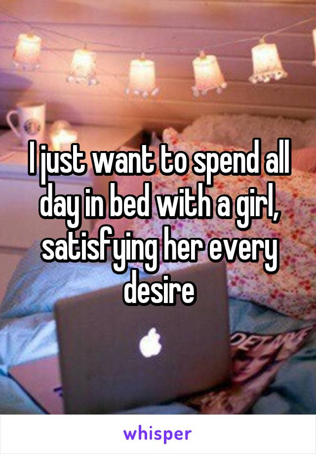 I just want to spend all day in bed with a girl, satisfying her every desire