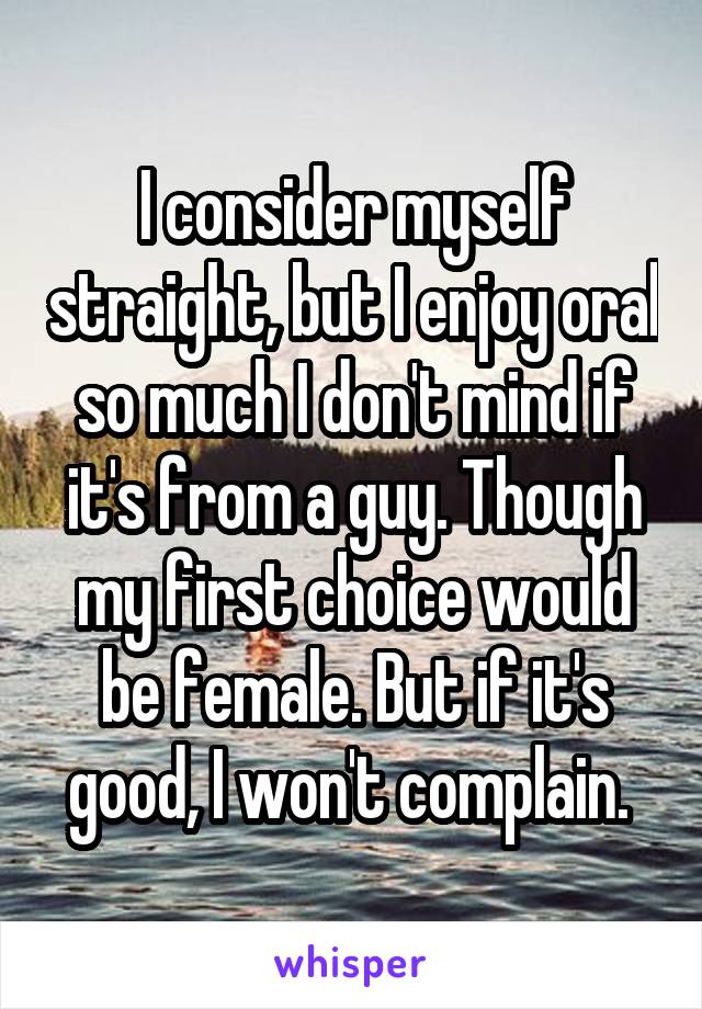 I consider myself straight, but I enjoy oral so much I don't mind if it's from a guy. Though my first choice would be female. But if it's good, I won't complain. 