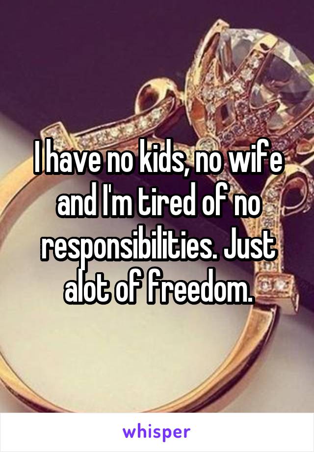 I have no kids, no wife and I'm tired of no responsibilities. Just alot of freedom.