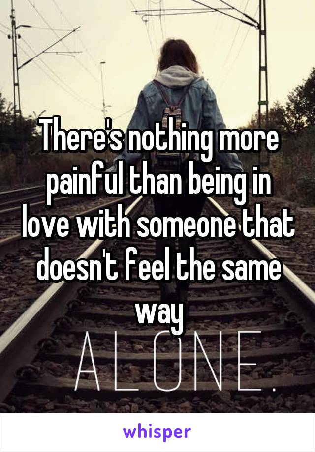 There's nothing more painful than being in love with someone that doesn't feel the same way