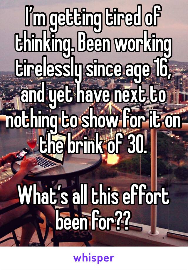 I’m getting tired of thinking. Been working tirelessly since age 16, and yet have next to nothing to show for it on the brink of 30.

What’s all this effort been for??