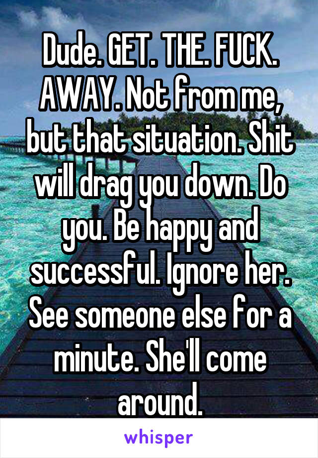 Dude. GET. THE. FUCK. AWAY. Not from me, but that situation. Shit will drag you down. Do you. Be happy and successful. Ignore her. See someone else for a minute. She'll come around.