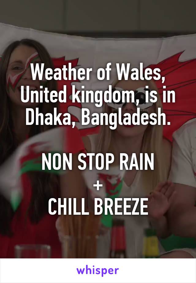 Weather of Wales, United kingdom, is in Dhaka, Bangladesh.

NON STOP RAIN
+
CHILL BREEZE