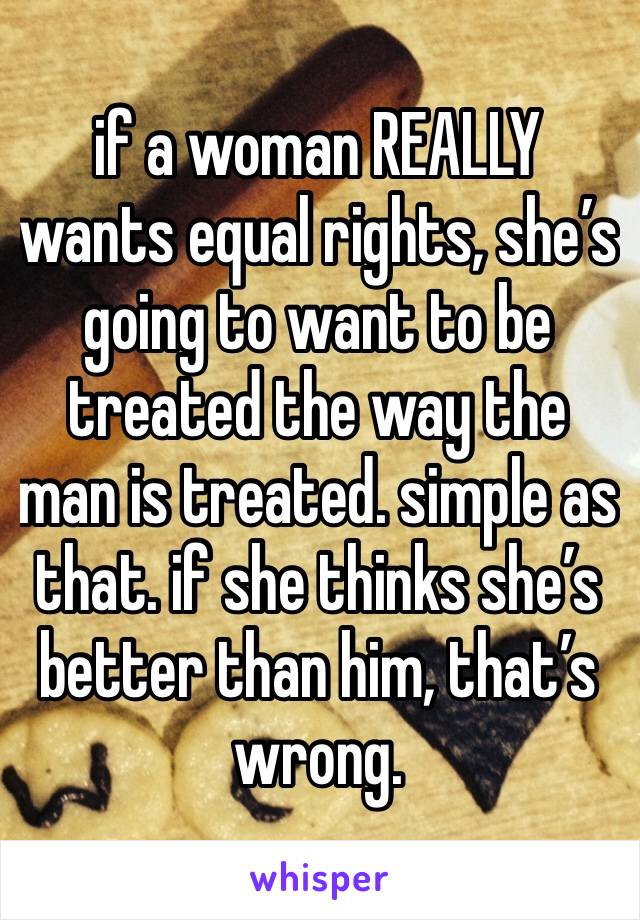 if a woman REALLY wants equal rights, she’s going to want to be treated the way the man is treated. simple as that. if she thinks she’s better than him, that’s wrong. 