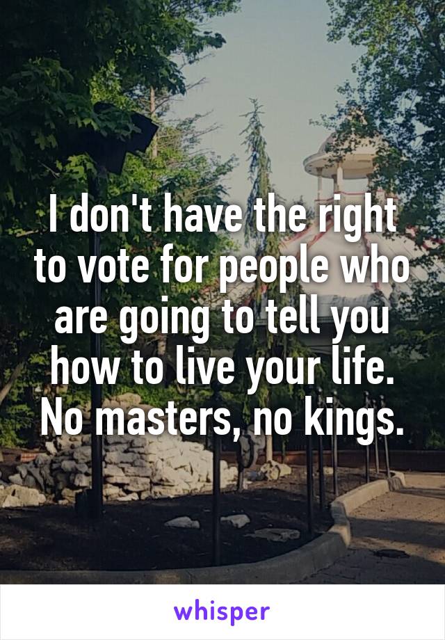 I don't have the right to vote for people who are going to tell you how to live your life. No masters, no kings.