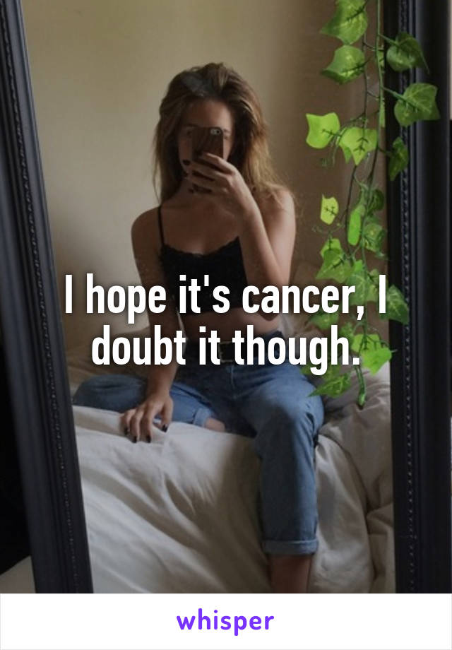 I hope it's cancer, I doubt it though.