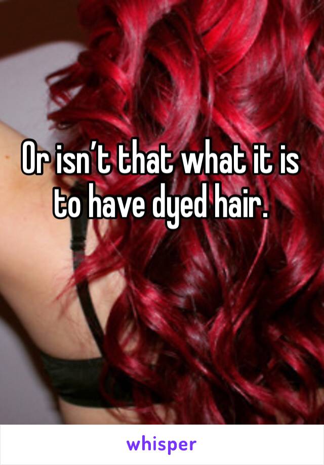 Or isn’t that what it is to have dyed hair.