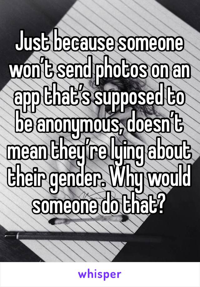 Just because someone won’t send photos on an app that’s supposed to be anonymous, doesn’t mean they’re lying about their gender. Why would someone do that?