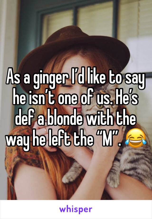 As a ginger I’d like to say he isn’t one of us. He’s def a blonde with the way he left the “M”. 😂