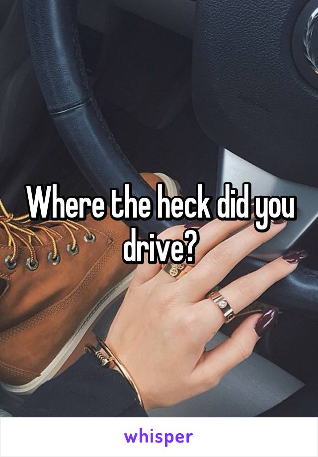 Where the heck did you drive?