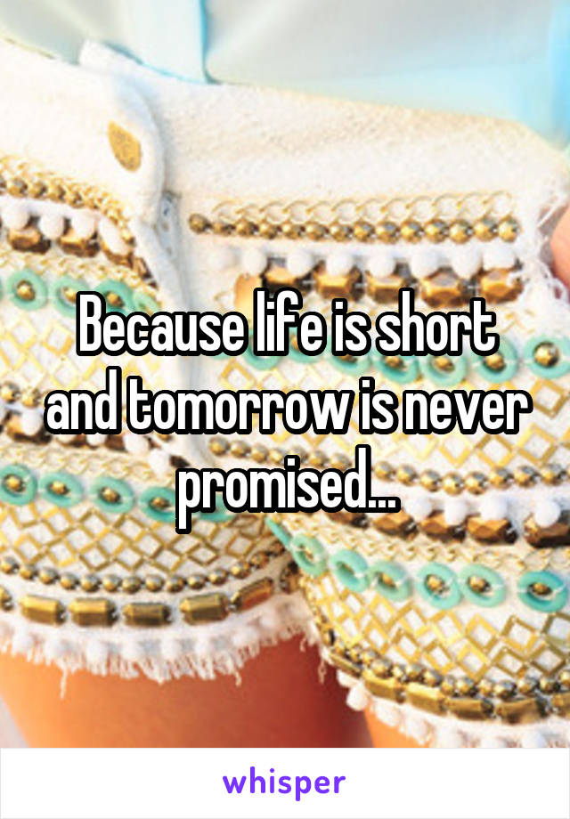 Because life is short and tomorrow is never promised...