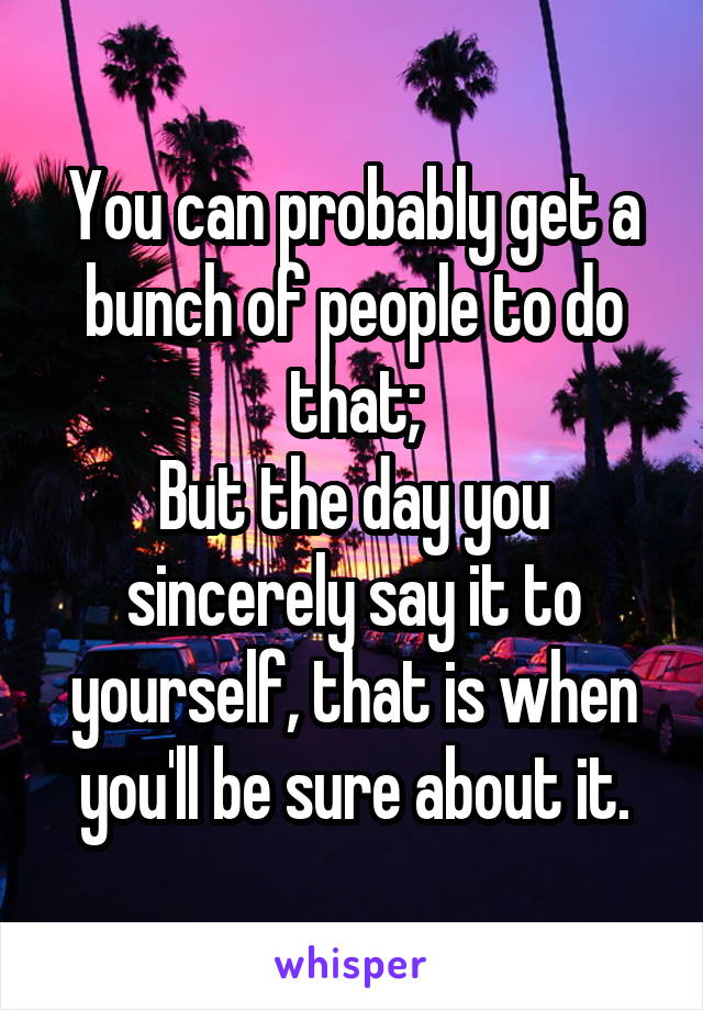 You can probably get a bunch of people to do that;
But the day you sincerely say it to yourself, that is when you'll be sure about it.