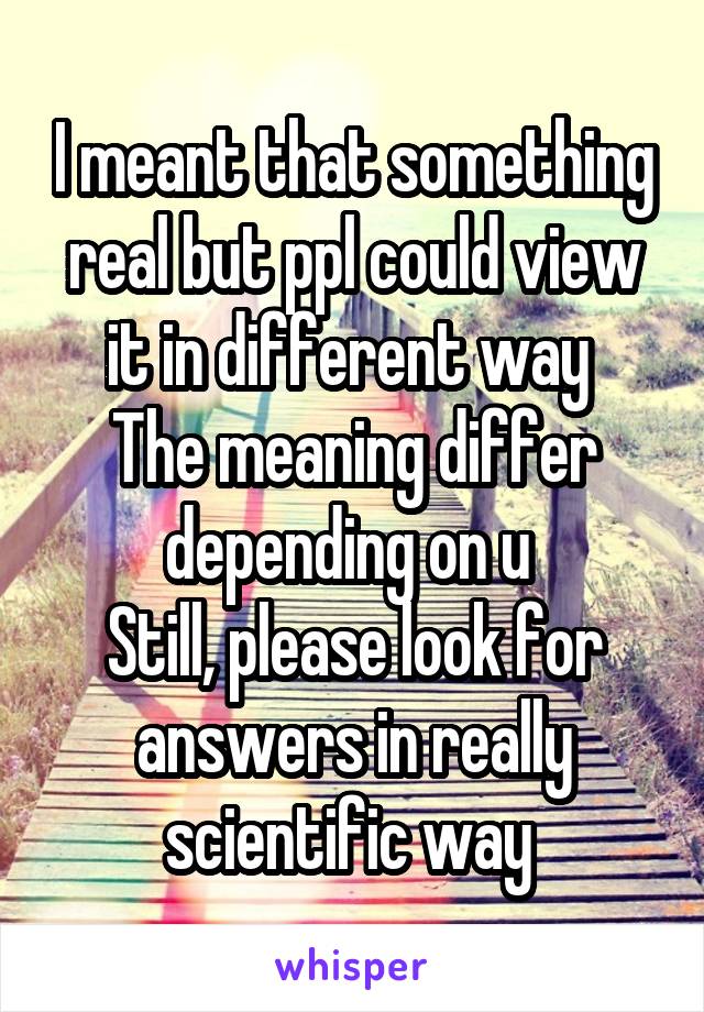 I meant that something real but ppl could view it in different way 
The meaning differ depending on u 
Still, please look for answers in really scientific way 