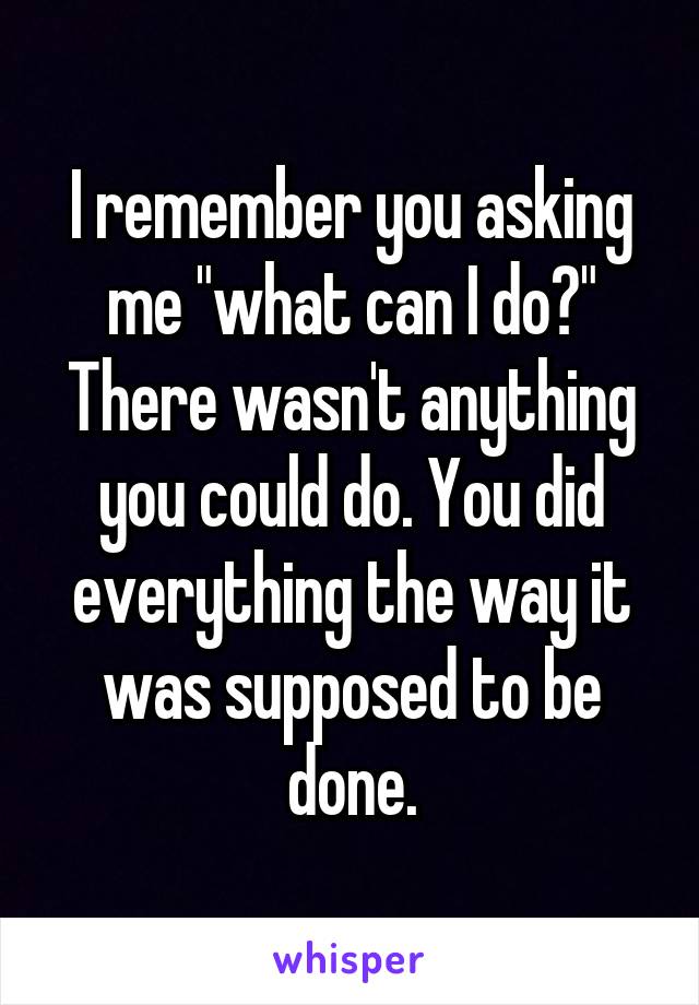 I remember you asking me "what can I do?" There wasn't anything you could do. You did everything the way it was supposed to be done.